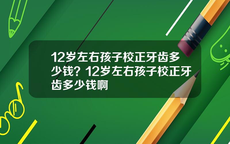 12岁左右孩子校正牙齿多少钱？12岁左右孩子校正牙齿多少钱啊
