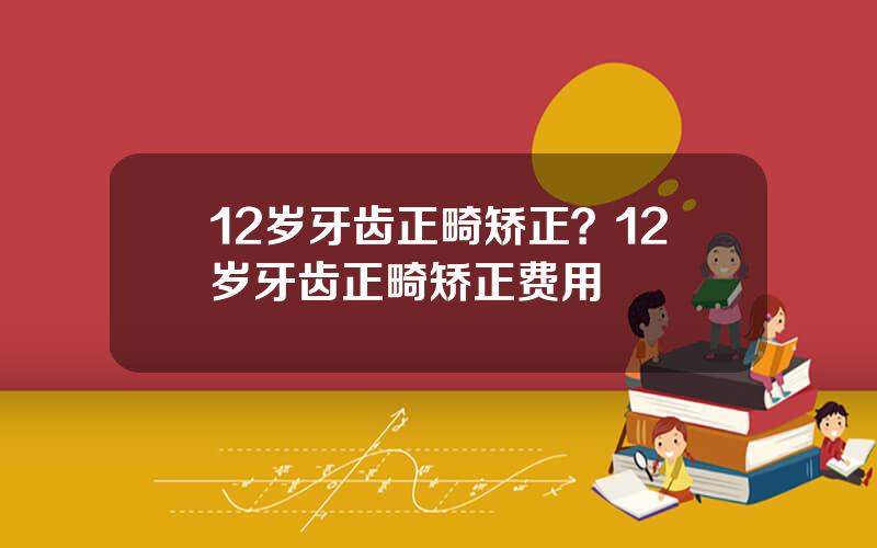 12岁牙齿正畸矫正？12岁牙齿正畸矫正费用
