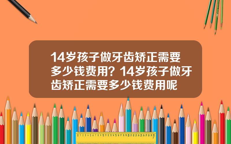 14岁孩子做牙齿矫正需要多少钱费用？14岁孩子做牙齿矫正需要多少钱费用呢