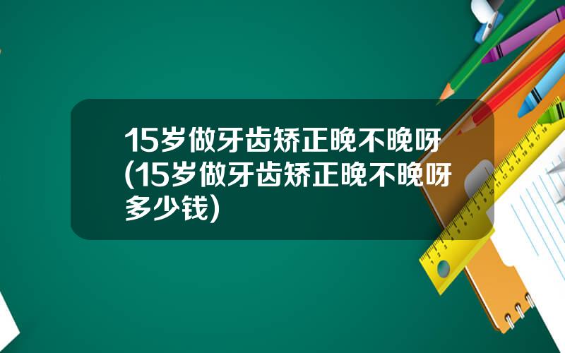 15岁做牙齿矫正晚不晚呀(15岁做牙齿矫正晚不晚呀多少钱)
