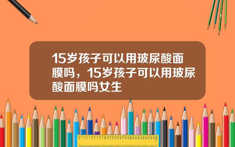 15岁孩子可以用玻尿酸面膜吗，15岁孩子可以用玻尿酸面膜吗女生