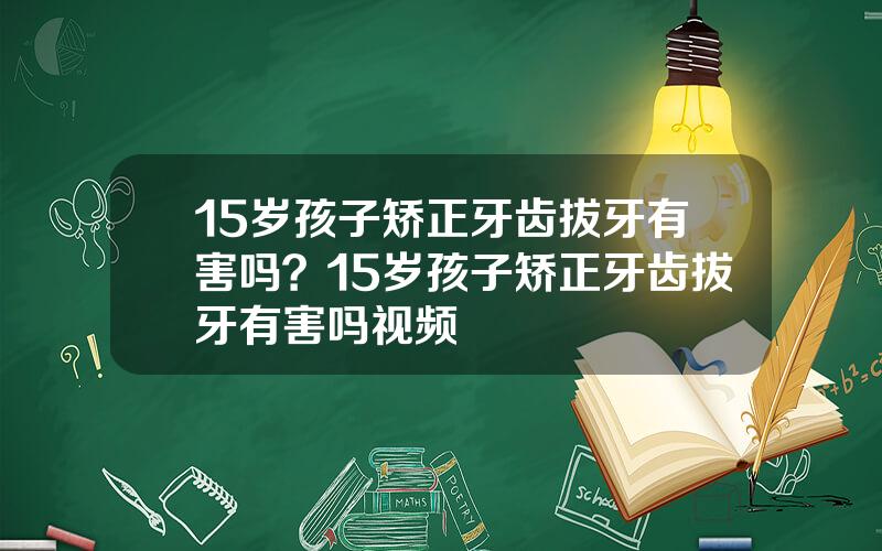 15岁孩子矫正牙齿拔牙有害吗？15岁孩子矫正牙齿拔牙有害吗视频