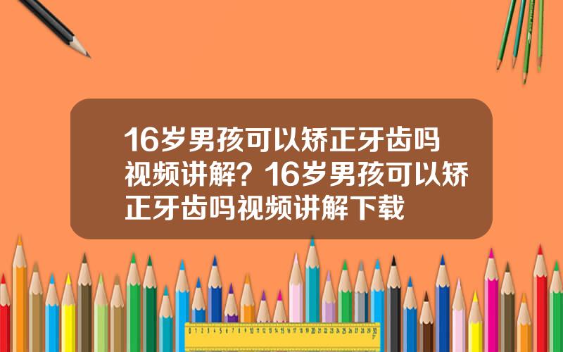 16岁男孩可以矫正牙齿吗视频讲解？16岁男孩可以矫正牙齿吗视频讲解下载