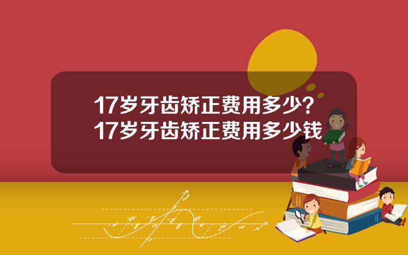 17岁牙齿矫正费用多少？17岁牙齿矫正费用多少钱