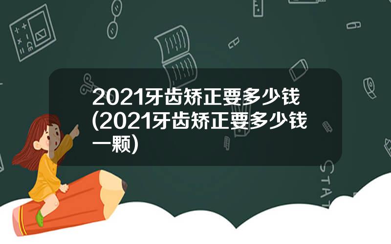 2021牙齿矫正要多少钱(2021牙齿矫正要多少钱一颗)