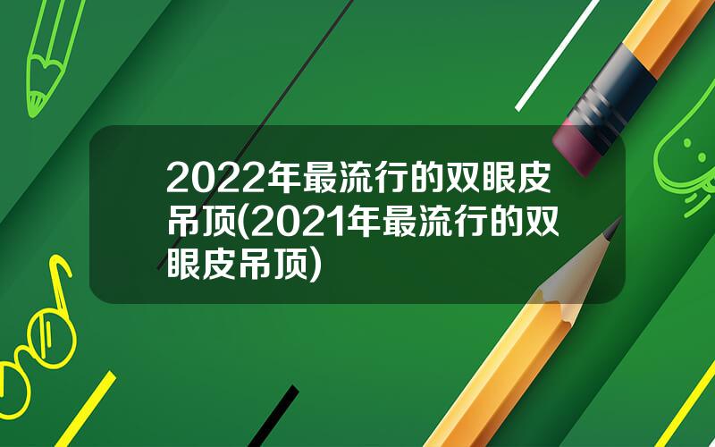 2022年最流行的双眼皮吊顶(2021年最流行的双眼皮吊顶)