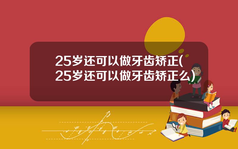 25岁还可以做牙齿矫正(25岁还可以做牙齿矫正么)