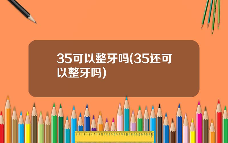 35可以整牙吗(35还可以整牙吗)