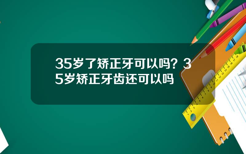 35岁了矫正牙可以吗？35岁矫正牙齿还可以吗