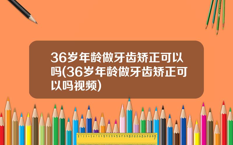 36岁年龄做牙齿矫正可以吗(36岁年龄做牙齿矫正可以吗视频)