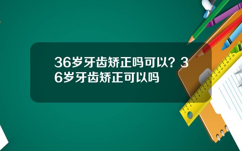 36岁牙齿矫正吗可以？36岁牙齿矫正可以吗