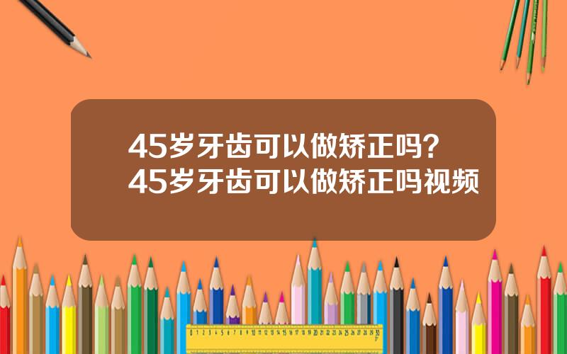 45岁牙齿可以做矫正吗？45岁牙齿可以做矫正吗视频