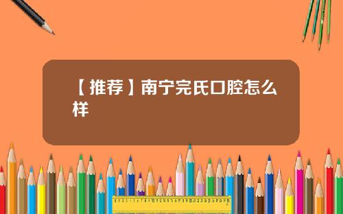 【推荐】南宁完氏口腔怎么样