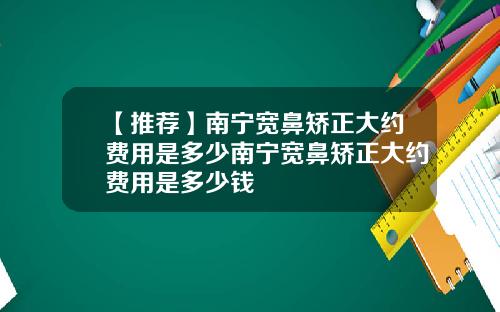 【推荐】南宁宽鼻矫正大约费用是多少南宁宽鼻矫正大约费用是多少钱