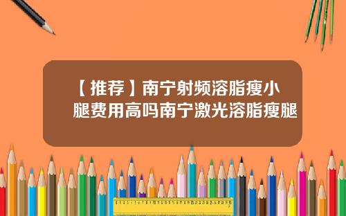 【推荐】南宁射频溶脂瘦小腿费用高吗南宁激光溶脂瘦腿