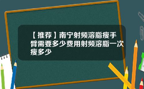 【推荐】南宁射频溶脂瘦手臂需要多少费用射频溶脂一次瘦多少