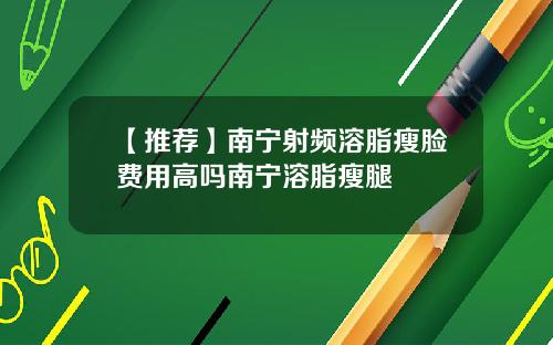【推荐】南宁射频溶脂瘦脸费用高吗南宁溶脂瘦腿
