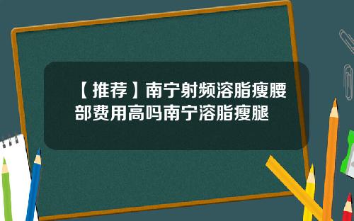 【推荐】南宁射频溶脂瘦腰部费用高吗南宁溶脂瘦腿