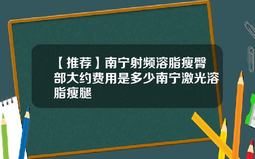 【推荐】南宁射频溶脂瘦臀部大约费用是多少南宁激光溶脂瘦腿