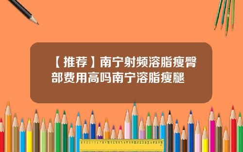 【推荐】南宁射频溶脂瘦臀部费用高吗南宁溶脂瘦腿