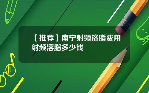 【推荐】南宁射频溶脂费用射频溶脂多少钱