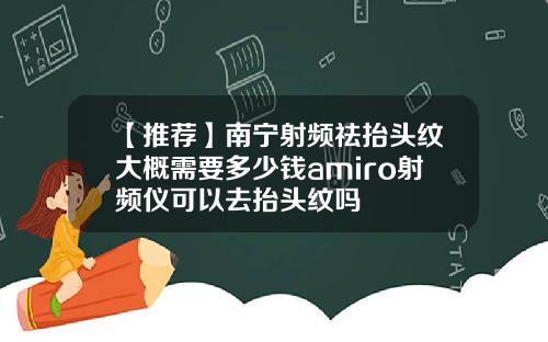 【推荐】南宁射频祛抬头纹大概需要多少钱amiro射频仪可以去抬头纹吗