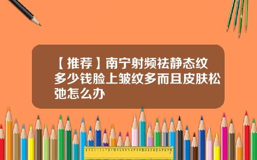 【推荐】南宁射频祛静态纹多少钱脸上皱纹多而且皮肤松弛怎么办