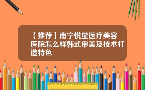 【推荐】南宁悦星医疗美容医院怎么样韩式审美及技术打造特色