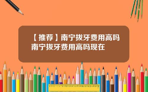 【推荐】南宁拔牙费用高吗南宁拔牙费用高吗现在