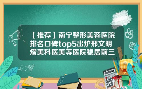 【推荐】南宁整形美容医院排名口碑top5出炉邢文明熠美科医美等医院稳居前三