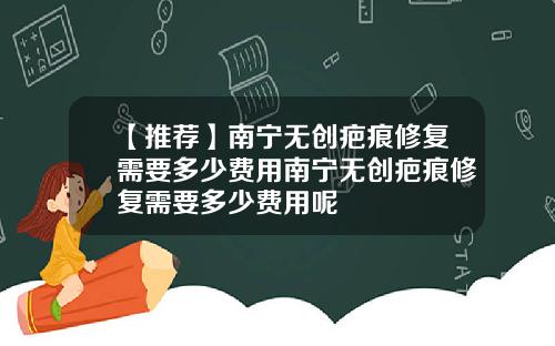 【推荐】南宁无创疤痕修复需要多少费用南宁无创疤痕修复需要多少费用呢