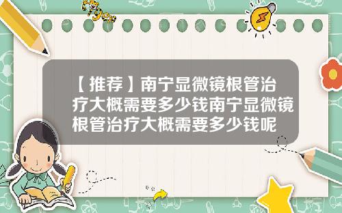 【推荐】南宁显微镜根管治疗大概需要多少钱南宁显微镜根管治疗大概需要多少钱呢