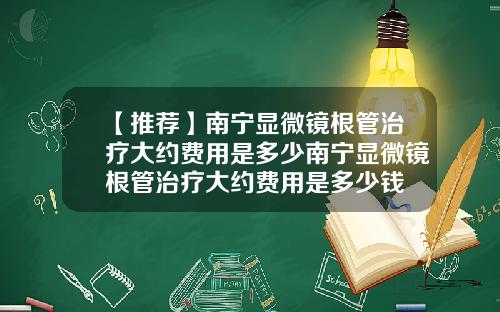 【推荐】南宁显微镜根管治疗大约费用是多少南宁显微镜根管治疗大约费用是多少钱