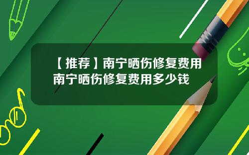 【推荐】南宁晒伤修复费用南宁晒伤修复费用多少钱