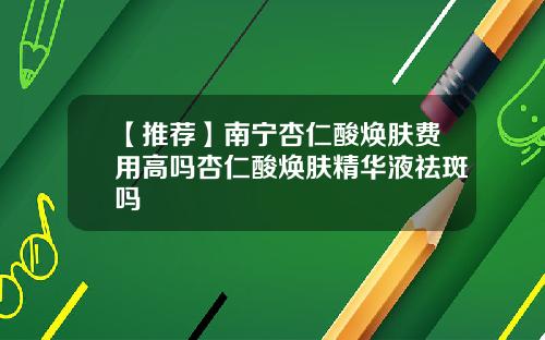 【推荐】南宁杏仁酸焕肤费用高吗杏仁酸焕肤精华液祛斑吗
