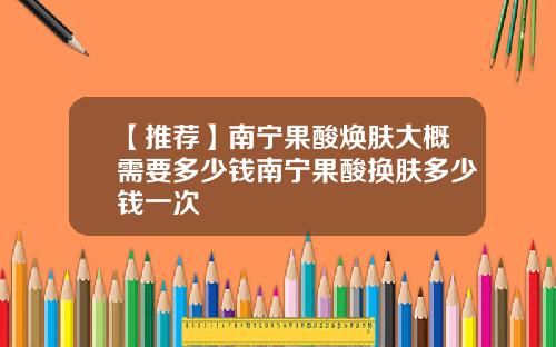 【推荐】南宁果酸焕肤大概需要多少钱南宁果酸换肤多少钱一次
