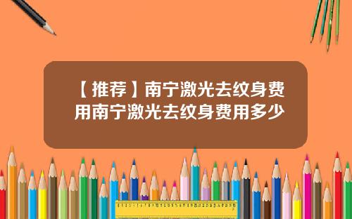 【推荐】南宁激光去纹身费用南宁激光去纹身费用多少