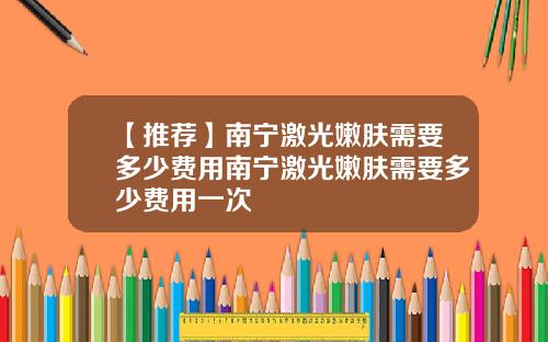 【推荐】南宁激光嫩肤需要多少费用南宁激光嫩肤需要多少费用一次