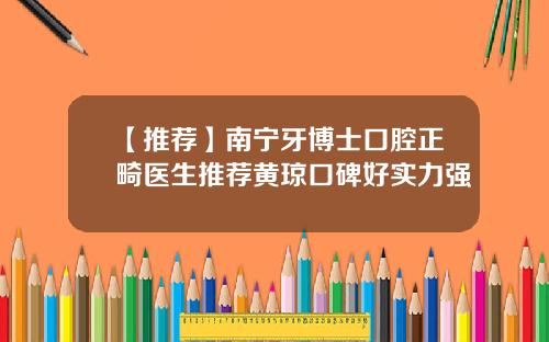 【推荐】南宁牙博士口腔正畸医生推荐黄琼口碑好实力强