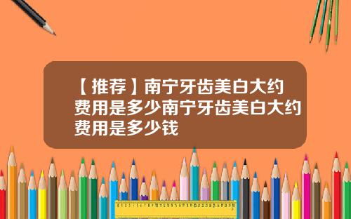 【推荐】南宁牙齿美白大约费用是多少南宁牙齿美白大约费用是多少钱