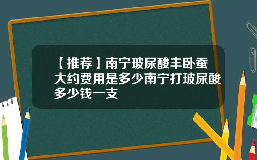 【推荐】南宁玻尿酸丰卧蚕大约费用是多少南宁打玻尿酸多少钱一支