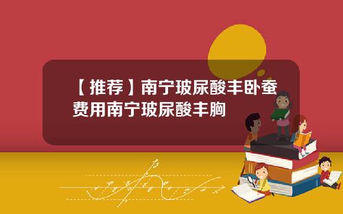 【推荐】南宁玻尿酸丰卧蚕费用南宁玻尿酸丰胸