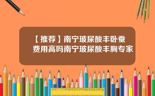 【推荐】南宁玻尿酸丰卧蚕费用高吗南宁玻尿酸丰胸专家