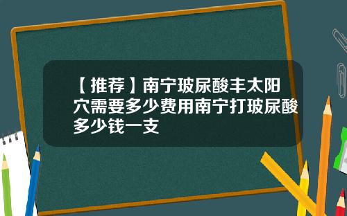 【推荐】南宁玻尿酸丰太阳穴需要多少费用南宁打玻尿酸多少钱一支