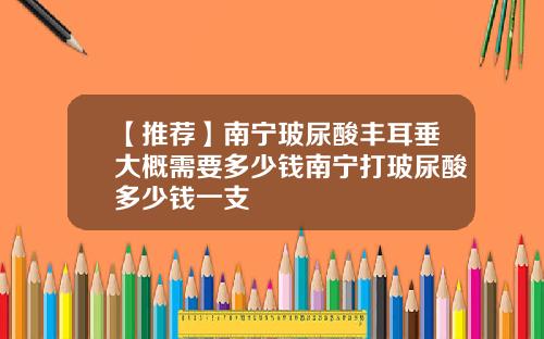 【推荐】南宁玻尿酸丰耳垂大概需要多少钱南宁打玻尿酸多少钱一支