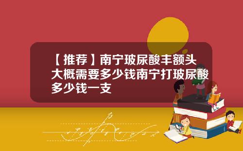 【推荐】南宁玻尿酸丰额头大概需要多少钱南宁打玻尿酸多少钱一支