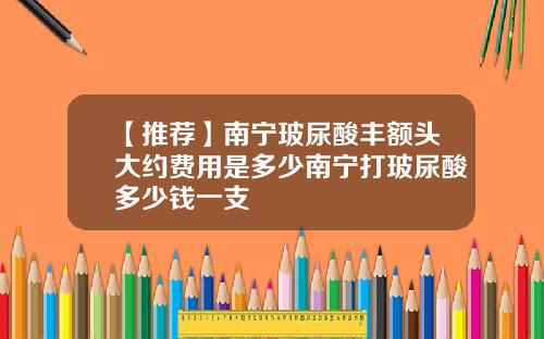 【推荐】南宁玻尿酸丰额头大约费用是多少南宁打玻尿酸多少钱一支