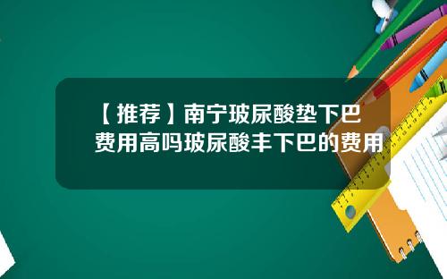 【推荐】南宁玻尿酸垫下巴费用高吗玻尿酸丰下巴的费用