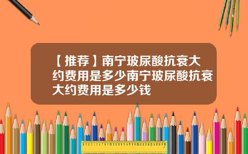 【推荐】南宁玻尿酸抗衰大约费用是多少南宁玻尿酸抗衰大约费用是多少钱