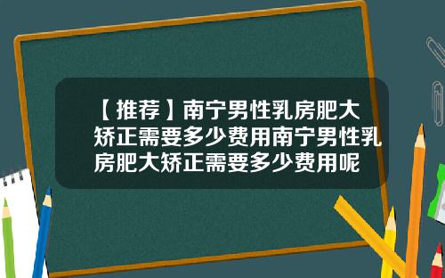 【推荐】南宁男性乳房肥大矫正需要多少费用南宁男性乳房肥大矫正需要多少费用呢